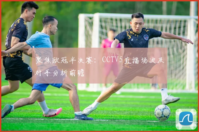 聚焦欧冠半决赛：CCTV5直播场次及对手分析前瞻