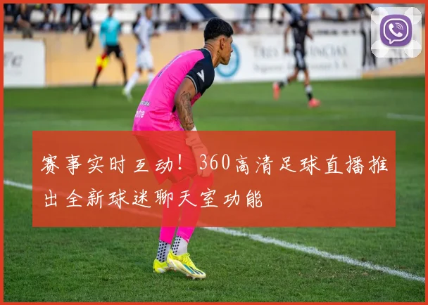 赛事实时互动！360高清足球直播推出全新球迷聊天室功能