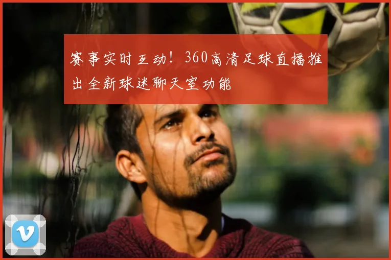 赛事实时互动！360高清足球直播推出全新球迷聊天室功能