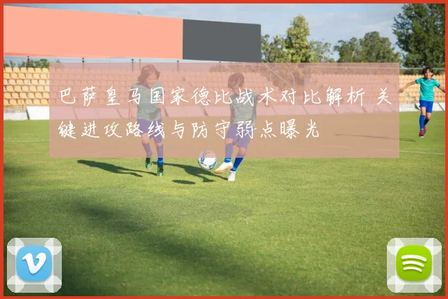巴萨皇马国家德比战术对比解析 关键进攻路线与防守弱点曝光
