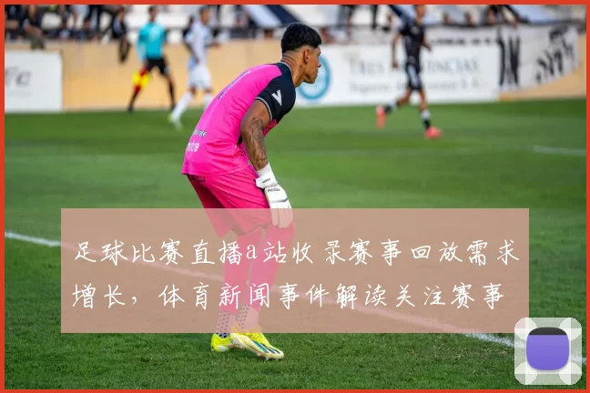 足球比赛直播a站收录赛事回放需求增长，体育新闻事件解读关注赛事实况与战术影响