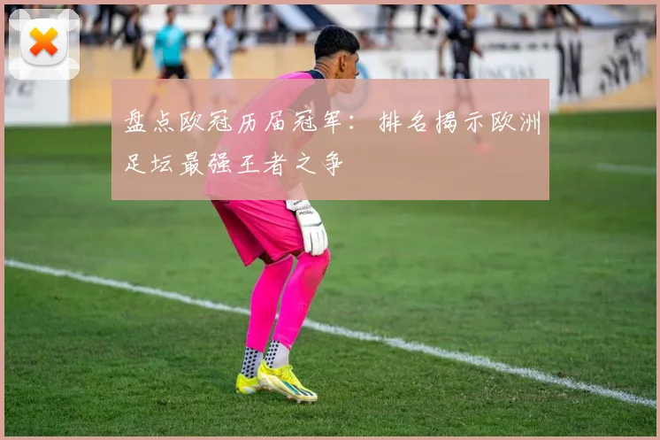 盘点欧冠历届冠军：排名揭示欧洲足坛最强王者之争